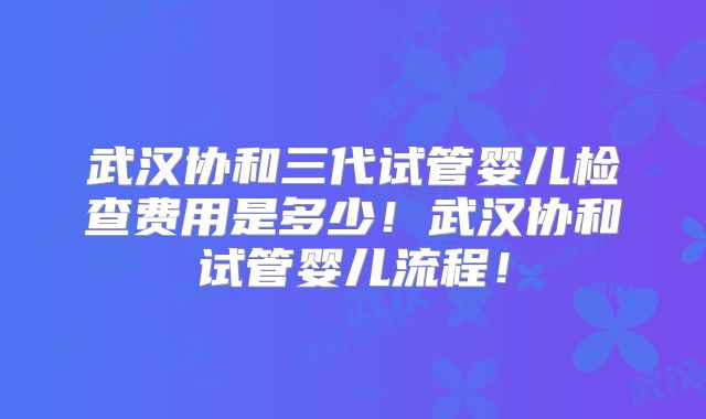 武汉协和三代试管婴儿检查费用是多少!武汉协和试管婴儿流程!