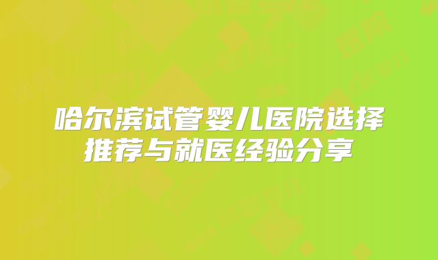 哈尔滨试管婴儿医院选择推荐与就医经验分享