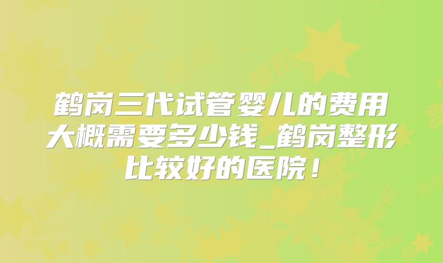 鹤岗三代试管婴儿的费用大概需要多少钱_鹤岗整形比较好的医院！