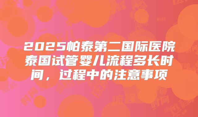 2025帕泰第二国际医院泰国试管婴儿流程多长时间，过程中的注意事项