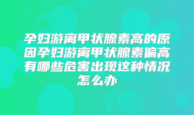孕妇游离甲状腺素高的原因孕妇游离甲状腺素偏高有哪些危害出现这种情况怎么办