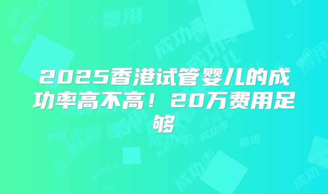 2025香港试管婴儿的成功率高不高！20万费用足够