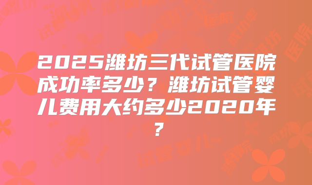 2025潍坊三代试管医院成功率多少？潍坊试管婴儿费用大约多少2020年？