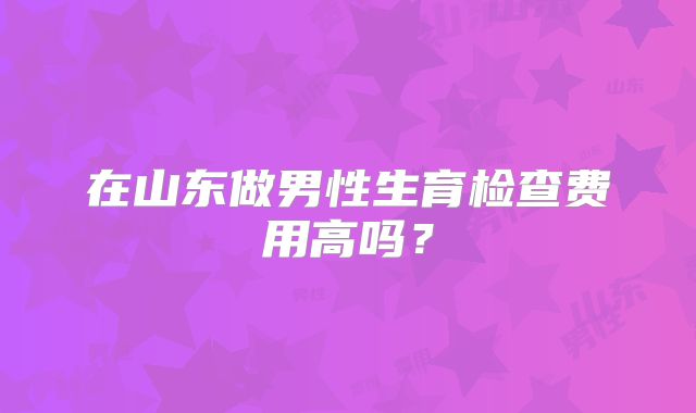 在山东做男性生育检查费用高吗？