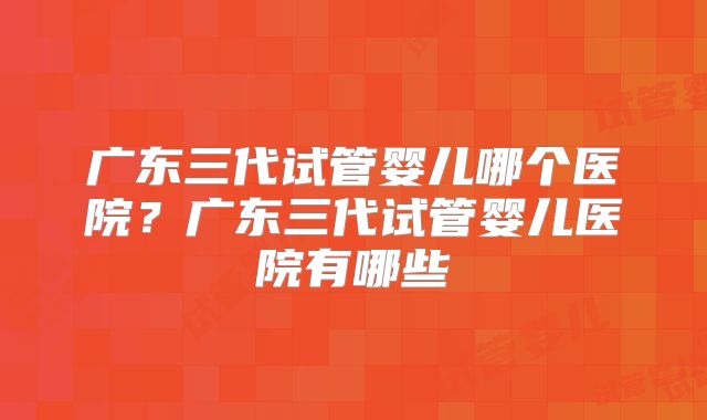 广东三代试管婴儿哪个医院？广东三代试管婴儿医院有哪些