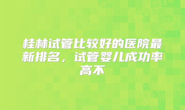 桂林试管比较好的医院最新排名，试管婴儿成功率高不