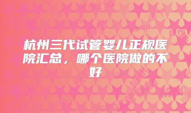 杭州三代试管婴儿正规医院汇总，哪个医院做的不好