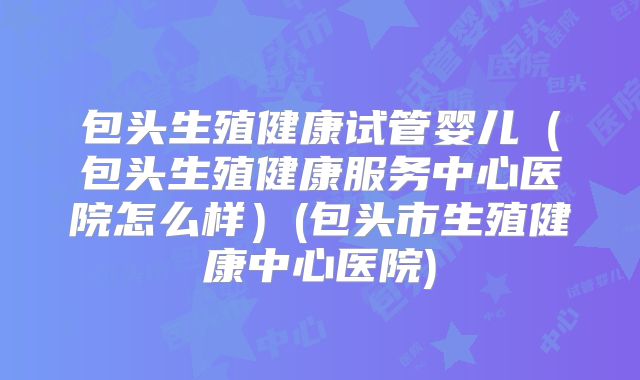 包头生殖健康试管婴儿（包头生殖健康服务中心医院怎么样）(包头市生殖健康中心医院)