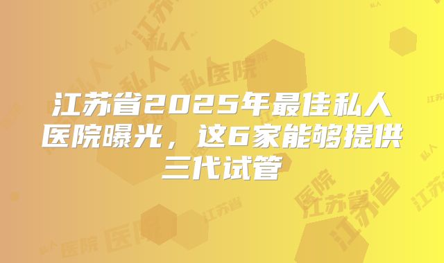 江苏省2025年最佳私人医院曝光，这6家能够提供三代试管