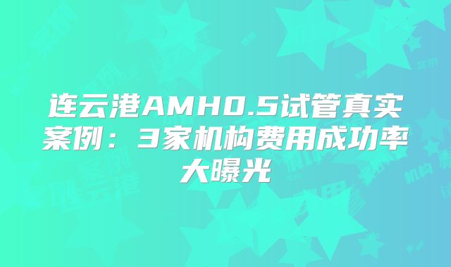 连云港AMH0.5试管真实案例：3家机构费用成功率大曝光