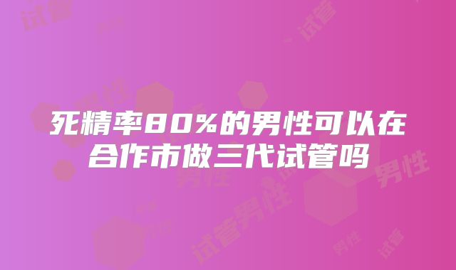 死精率80%的男性可以在合作市做三代试管吗