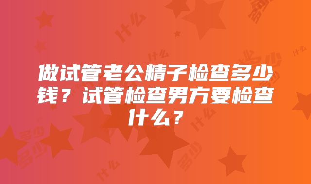 做试管老公精子检查多少钱?试管检查男方要检查什么?