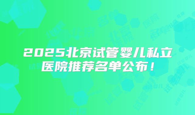 2025北京试管婴儿私立医院推荐名单公布！