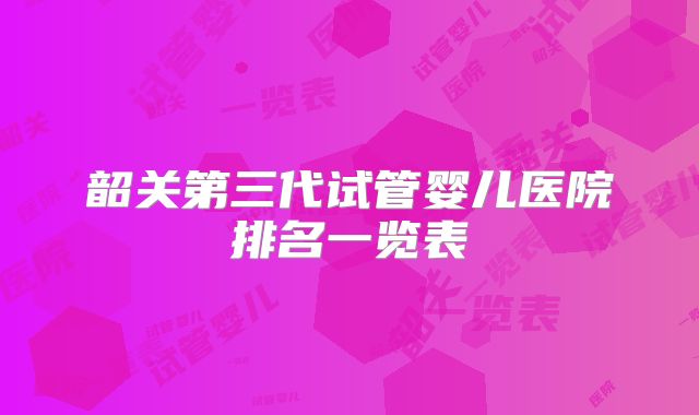韶关第三代试管婴儿医院排名一览表