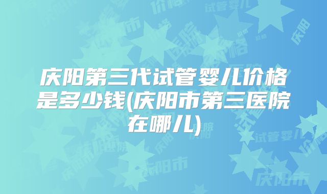 庆阳第三代试管婴儿价格是多少钱(庆阳市第三医院在哪儿)