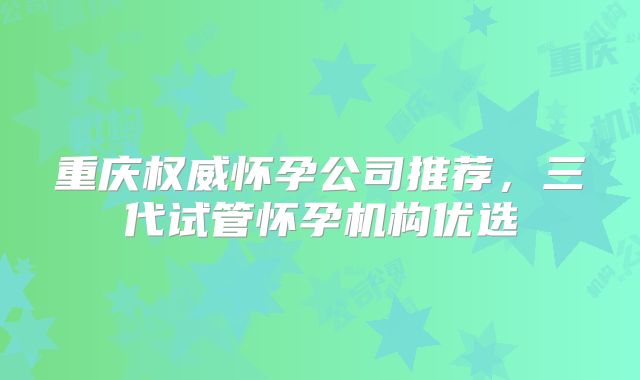 重庆权威怀孕公司推荐，三代试管怀孕机构优选