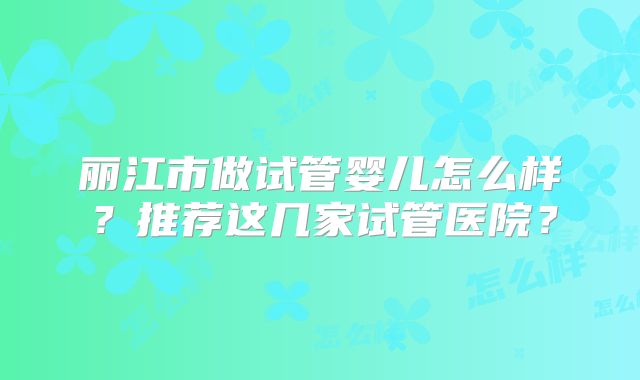 丽江市做试管婴儿怎么样？推荐这几家试管医院？
