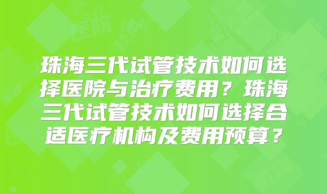 珠海三代试管技术如何选择医院与治疗费用？珠海三代试管技术如何选择合适医疗机构及费用预算？