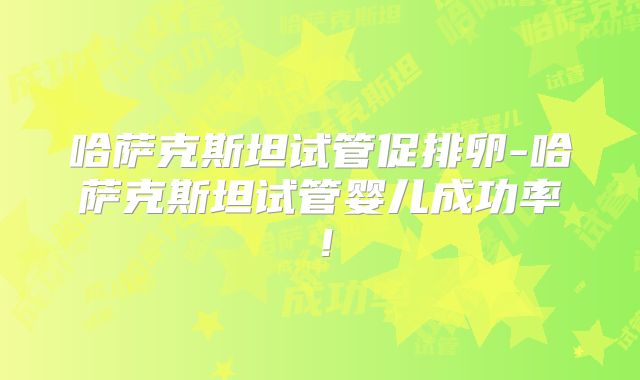 哈萨克斯坦试管促排卵-哈萨克斯坦试管婴儿成功率！
