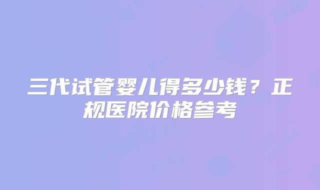 三代试管婴儿得多少钱？正规医院价格参考