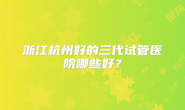浙江杭州好的三代试管医院哪些好?