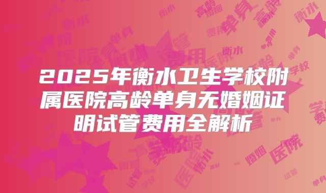 2025年衡水卫生学校附属医院高龄单身无婚姻证明试管费用全解析