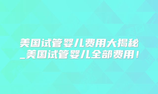 美国试管婴儿费用大揭秘_美国试管婴儿全部费用!
