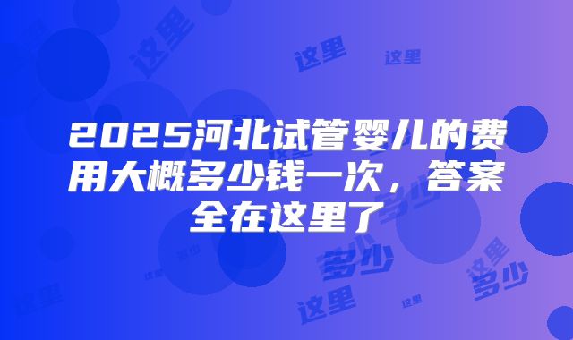2025河北试管婴儿的费用大概多少钱一次，答案全在这里了