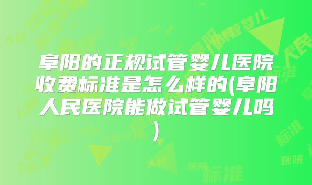 阜阳的正规试管婴儿医院收费标准是怎么样的(阜阳人民医院能做试管婴儿吗)
