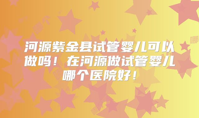 河源紫金县试管婴儿可以做吗！在河源做试管婴儿哪个医院好！