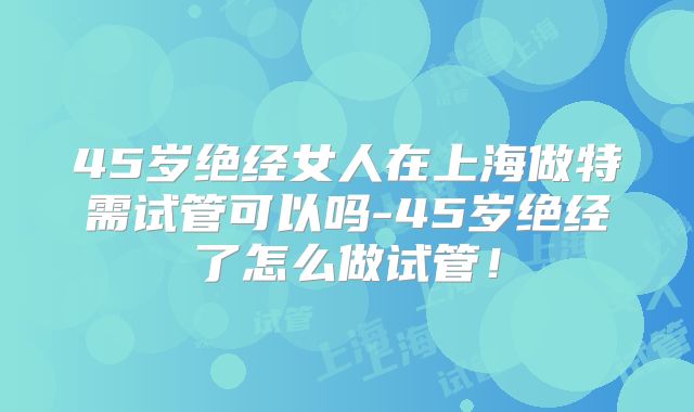 45岁绝经女人在上海做特需试管可以吗-45岁绝经了怎么做试管！