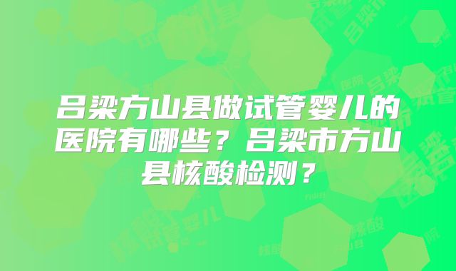 吕梁方山县做试管婴儿的医院有哪些？吕梁市方山县核酸检测？