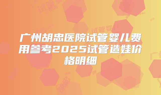 广州胡忠医院试管婴儿费用参考2025试管造娃价格明细