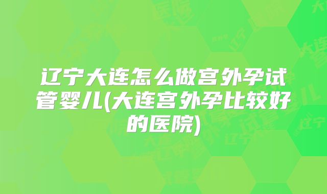 辽宁大连怎么做宫外孕试管婴儿(大连宫外孕比较好的医院)