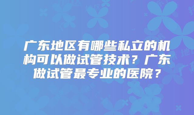 广东地区有哪些私立的机构可以做试管技术？广东做试管最专业的医院？