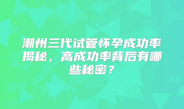 潮州三代试管怀孕成功率揭秘,高成功率背后有哪些秘密?