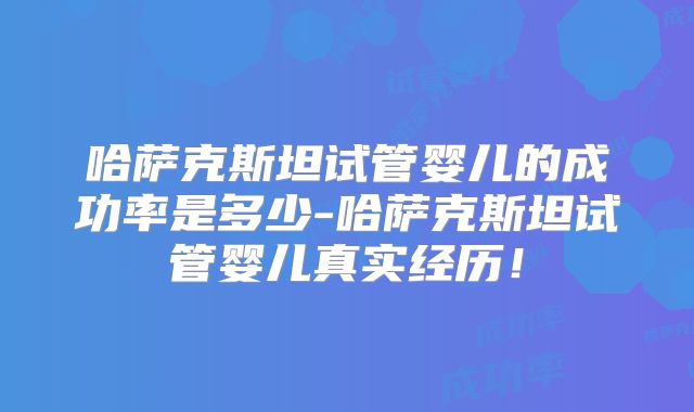 哈萨克斯坦试管婴儿的成功率是多少-哈萨克斯坦试管婴儿真实经历！