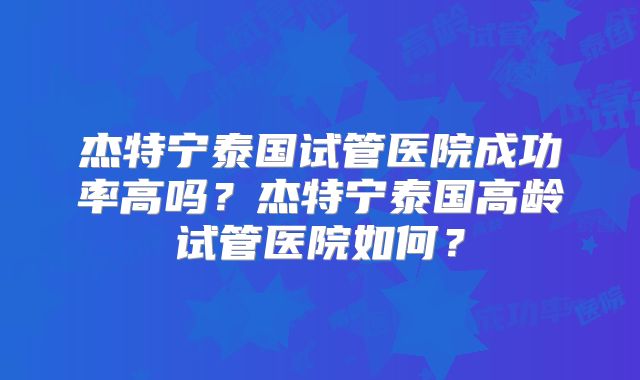 杰特宁泰国试管医院成功率高吗？杰特宁泰国高龄试管医院如何？
