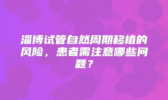 淄博试管自然周期移植的风险，患者需注意哪些问题？