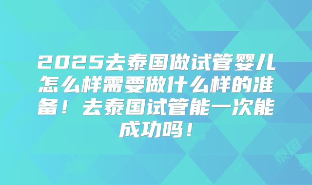 2025去泰国做试管婴儿怎么样需要做什么样的准备！去泰国试管能一次能成功吗！