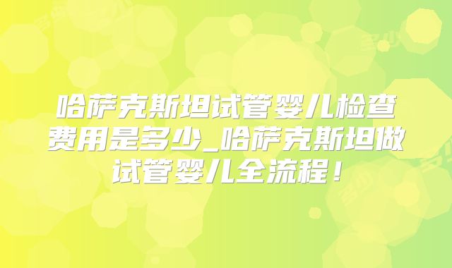 哈萨克斯坦试管婴儿检查费用是多少_哈萨克斯坦做试管婴儿全流程!