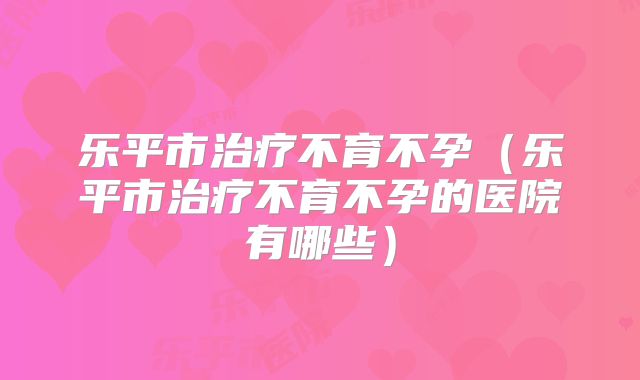 乐平市治疗不育不孕（乐平市治疗不育不孕的医院有哪些）