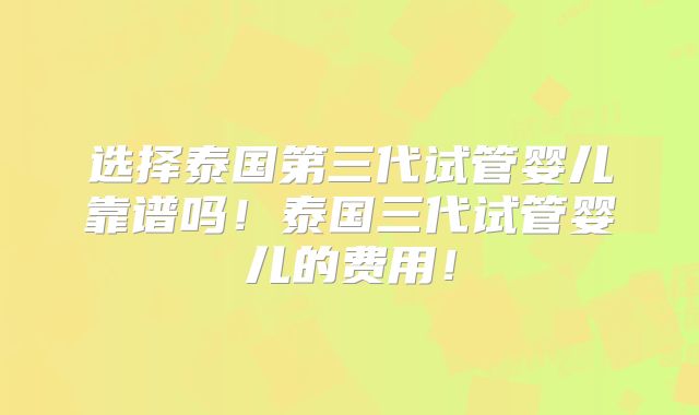 选择泰国第三代试管婴儿靠谱吗！泰国三代试管婴儿的费用！