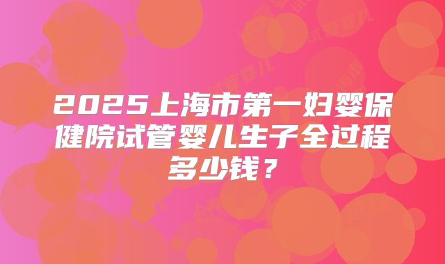 2025上海市第一妇婴保健院试管婴儿生子全过程多少钱？