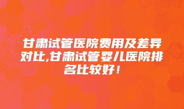 甘肃试管医院费用及差异对比,甘肃试管婴儿医院排名比较好！