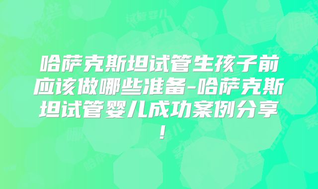 哈萨克斯坦试管生孩子前应该做哪些准备-哈萨克斯坦试管婴儿成功案例分享！