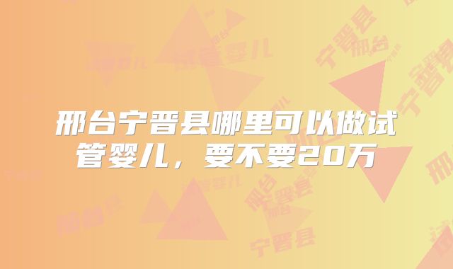邢台宁晋县哪里可以做试管婴儿,要不要20万