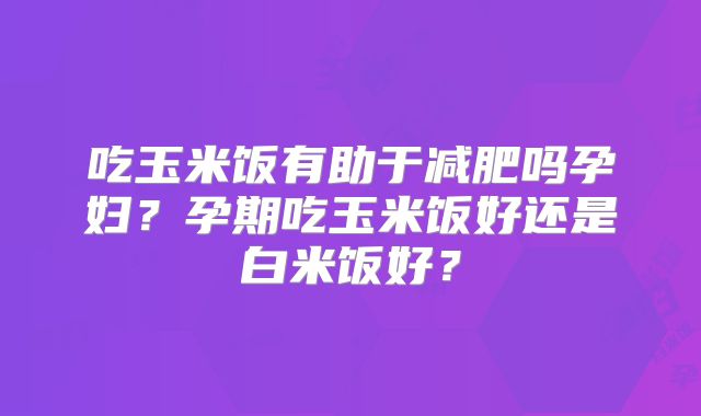 吃玉米饭有助于减肥吗孕妇?孕期吃玉米饭好还是白米饭好?