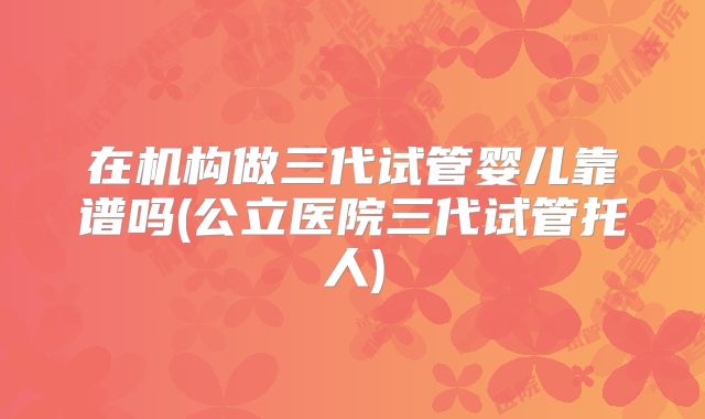 在机构做三代试管婴儿靠谱吗(公立医院三代试管托人)