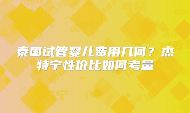 泰国试管婴儿费用几何？杰特宁性价比如何考量